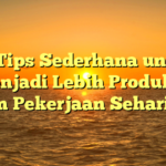 10 Tips Sederhana untuk Menjadi Lebih Produktif dalam Pekerjaan Sehari-hari