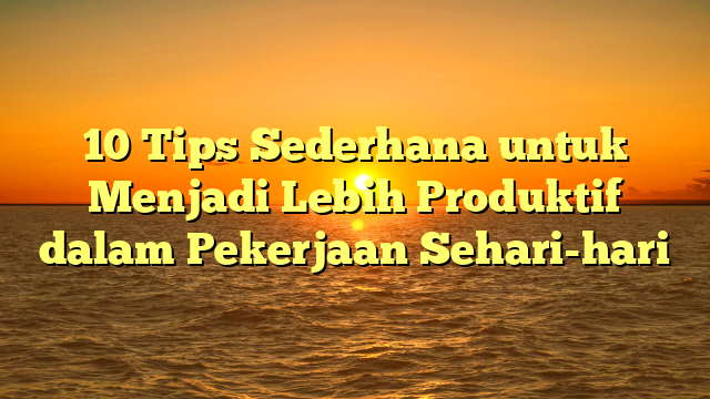 10 Tips Sederhana untuk Menjadi Lebih Produktif dalam Pekerjaan Sehari-hari