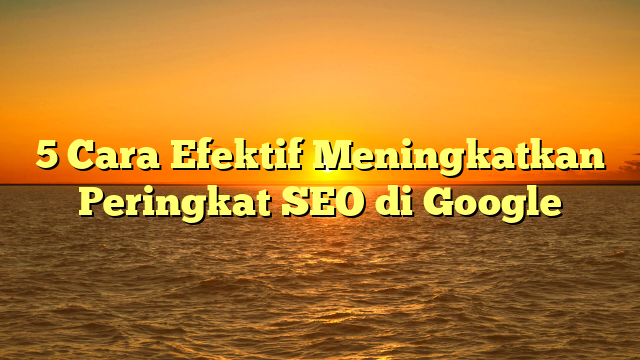 5 Cara Efektif Meningkatkan Peringkat SEO di Google