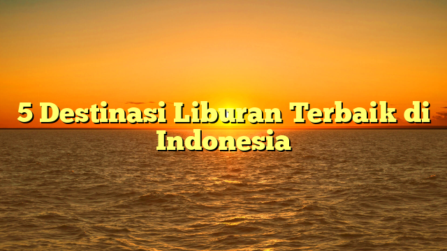 5 Destinasi Liburan Terbaik di Indonesia