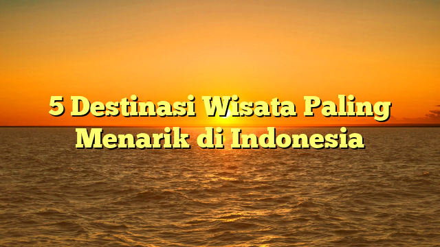 5 Destinasi Wisata Paling Menarik di Indonesia