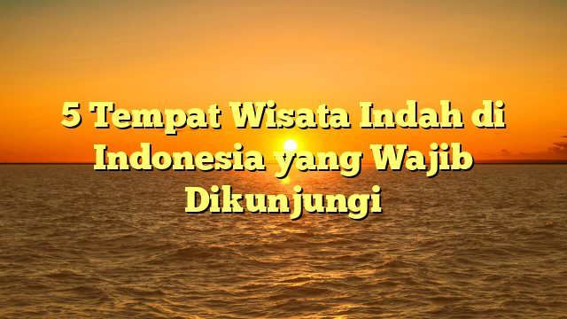 5 Tempat Wisata Indah di Indonesia yang Wajib Dikunjungi