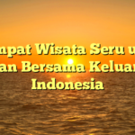 5 Tempat Wisata Seru untuk Liburan Bersama Keluarga di Indonesia