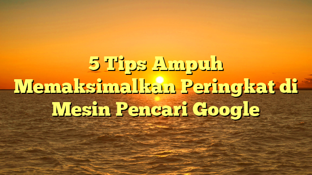 5 Tips Ampuh Memaksimalkan Peringkat di Mesin Pencari Google