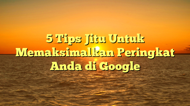 5 Tips Jitu Untuk Memaksimalkan Peringkat Anda di Google