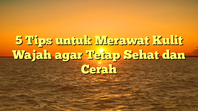 5 Tips untuk Merawat Kulit Wajah agar Tetap Sehat dan Cerah