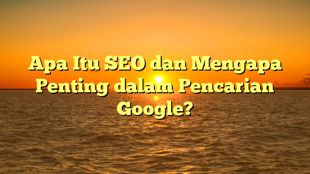 Apa Itu SEO dan Mengapa Penting dalam Pencarian Google?