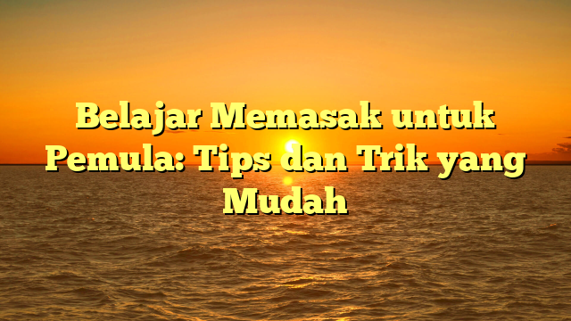 Belajar Memasak untuk Pemula: Tips dan Trik yang Mudah