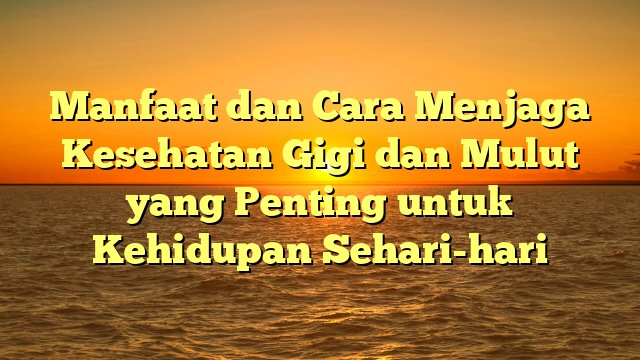 Manfaat dan Cara Menjaga Kesehatan Gigi dan Mulut yang Penting untuk Kehidupan Sehari-hari