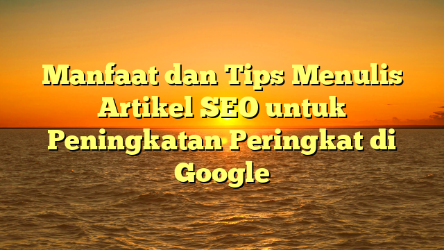 Manfaat dan Tips Menulis Artikel SEO untuk Peningkatan Peringkat di Google