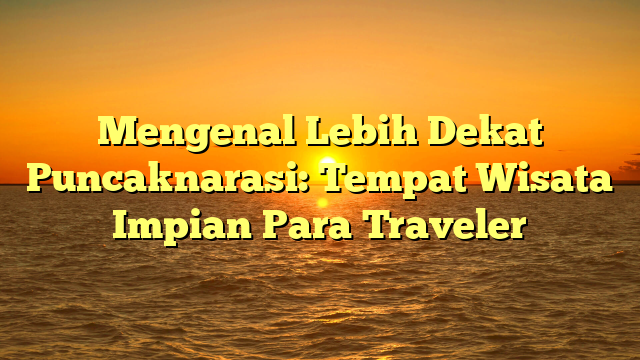 Mengenal Lebih Dekat Puncaknarasi: Tempat Wisata Impian Para Traveler