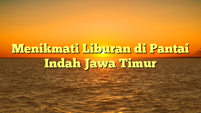 Menikmati Liburan di Pantai Indah Jawa Timur