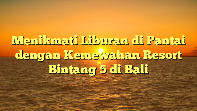 Menikmati Liburan di Pantai dengan Kemewahan Resort Bintang 5 di Bali