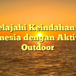 Menjelajahi Keindahan Alam Indonesia dengan Aktivitas Outdoor