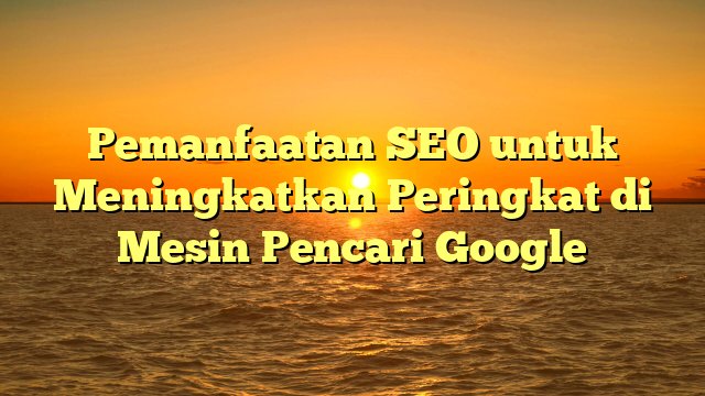 Pemanfaatan SEO untuk Meningkatkan Peringkat di Mesin Pencari Google