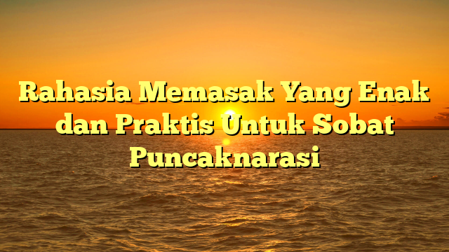 Rahasia Memasak Yang Enak dan Praktis Untuk Sobat Puncaknarasi