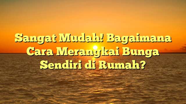 Sangat Mudah! Bagaimana Cara Merangkai Bunga Sendiri di Rumah?