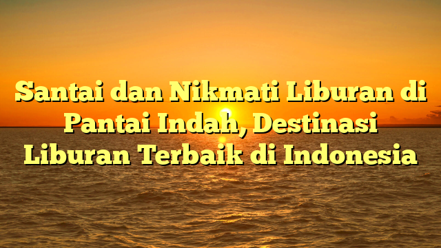 Santai dan Nikmati Liburan di Pantai Indah, Destinasi Liburan Terbaik di Indonesia