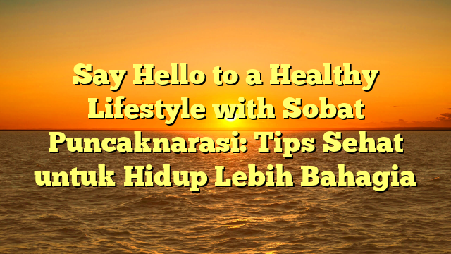 Say Hello to a Healthy Lifestyle with Sobat Puncaknarasi: Tips Sehat untuk Hidup Lebih Bahagia
