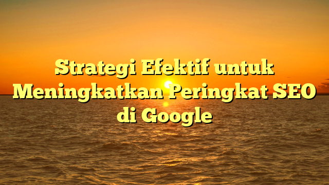 Strategi Efektif untuk Meningkatkan Peringkat SEO di Google