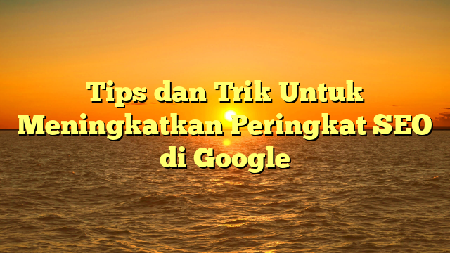 Tips dan Trik Untuk Meningkatkan Peringkat SEO di Google