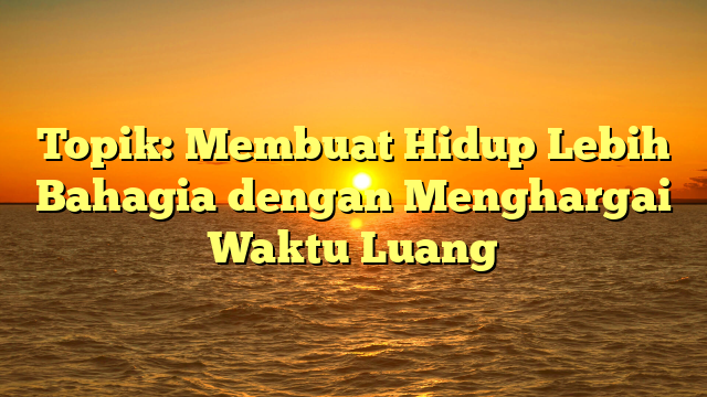 Topik: Membuat Hidup Lebih Bahagia dengan Menghargai Waktu Luang